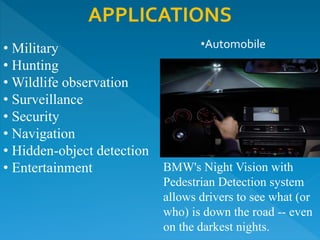 APPLICATIONS
• Military
• Hunting
• Wildlife observation
• Surveillance
• Security
• Navigation
• Hidden-object detection
• Entertainment BMW's Night Vision with
Pedestrian Detection system
allows drivers to see what (or
who) is down the road -- even
on the darkest nights.
•Automobile
 
