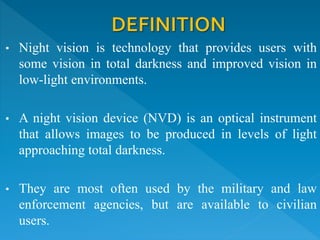 • Night vision is technology that provides users with
some vision in total darkness and improved vision in
low-light environments.
• A night vision device (NVD) is an optical instrument
that allows images to be produced in levels of light
approaching total darkness.
• They are most often used by the military and law
enforcement agencies, but are available to civilian
users.
 