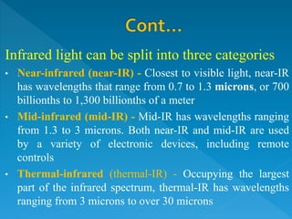 Infrared light can be split into three categories
• Near-infrared (near-IR) - Closest to visible light, near-IR
has wavelengths that range from 0.7 to 1.3 microns, or 700
billionths to 1,300 billionths of a meter
• Mid-infrared (mid-IR) - Mid-IR has wavelengths ranging
from 1.3 to 3 microns. Both near-IR and mid-IR are used
by a variety of electronic devices, including remote
controls
• Thermal-infrared (thermal-IR) - Occupying the largest
part of the infrared spectrum, thermal-IR has wavelengths
ranging from 3 microns to over 30 microns
 