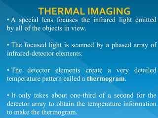 THERMAL IMAGING
• A special lens focuses the infrared light emitted
by all of the objects in view.
• The focused light is scanned by a phased array of
infrared-detector elements.
• The detector elements create a very detailed
temperature pattern called a thermogram.
• It only takes about one-third of a second for the
detector array to obtain the temperature information
to make the thermogram.
 