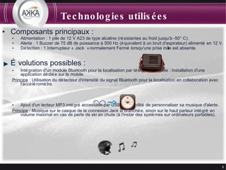 Technologies utilisées Composants principaux : Alimentation : 1 pile de 12 V A23 de type alcaline (résistantes au froid jusqu'à -50°C). Alerte : 1 Buzzer de 75 dB de puissance à 500 Hz (équivalent à un bruit d'aspirateur) alimenté en 12 V. Détection : 1 Interrupteur « Jack » normalement Fermé lorsqu'une prise mâle est absente. Évolutions possibles : Intégration d'un module Bluetooth pour la localisation par téléphone mobile : Installation d'une application dédiée sur le mobile Principe  : Utilisation du détecteur d'intensité du signal Bluetooth pour la localisation en collaboration avec l'accéléromètre. Ajout d'un lecteur MP3 intégré accessible par USB : Possibilité de personnaliser sa musique d'alerte. Principe  : Musique sur le casque de la connexion Jack si branchée, sinon sur le haut parleur intégré en volume maximal en cas de perte de ski en chute (à l'instar des systèmes sur ordinateurs portables). 
