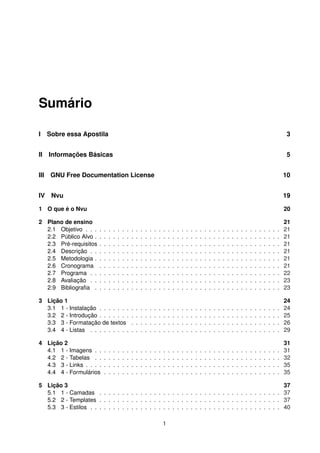 Sumário
I Sobre essa Apostila 3
II Informações Básicas 5
III GNU Free Documentation License 10
IV Nvu 19
1 O que é o Nvu 20
2 Plano de ensino 21
2.1 Objetivo . . . . . . . . . . . . . . . . . . . . . . . . . . . . . . . . . . . . . . . . . . . 21
2.2 Público Alvo . . . . . . . . . . . . . . . . . . . . . . . . . . . . . . . . . . . . . . . . . 21
2.3 Pré-requisitos . . . . . . . . . . . . . . . . . . . . . . . . . . . . . . . . . . . . . . . . 21
2.4 Descrição . . . . . . . . . . . . . . . . . . . . . . . . . . . . . . . . . . . . . . . . . . 21
2.5 Metodologia . . . . . . . . . . . . . . . . . . . . . . . . . . . . . . . . . . . . . . . . . 21
2.6 Cronograma . . . . . . . . . . . . . . . . . . . . . . . . . . . . . . . . . . . . . . . . 21
2.7 Programa . . . . . . . . . . . . . . . . . . . . . . . . . . . . . . . . . . . . . . . . . . 22
2.8 Avaliação . . . . . . . . . . . . . . . . . . . . . . . . . . . . . . . . . . . . . . . . . . 23
2.9 Bibliograﬁa . . . . . . . . . . . . . . . . . . . . . . . . . . . . . . . . . . . . . . . . . 23
3 Lição 1 24
3.1 1 - Instalação . . . . . . . . . . . . . . . . . . . . . . . . . . . . . . . . . . . . . . . . 24
3.2 2 - Introdução . . . . . . . . . . . . . . . . . . . . . . . . . . . . . . . . . . . . . . . . 25
3.3 3 - Formatação de textos . . . . . . . . . . . . . . . . . . . . . . . . . . . . . . . . . 26
3.4 4 - Listas . . . . . . . . . . . . . . . . . . . . . . . . . . . . . . . . . . . . . . . . . . 29
4 Lição 2 31
4.1 1 - Imagens . . . . . . . . . . . . . . . . . . . . . . . . . . . . . . . . . . . . . . . . . 31
4.2 2 - Tabelas . . . . . . . . . . . . . . . . . . . . . . . . . . . . . . . . . . . . . . . . . 32
4.3 3 - Links . . . . . . . . . . . . . . . . . . . . . . . . . . . . . . . . . . . . . . . . . . . 35
4.4 4 - Formulários . . . . . . . . . . . . . . . . . . . . . . . . . . . . . . . . . . . . . . . 35
5 Lição 3 37
5.1 1 - Camadas . . . . . . . . . . . . . . . . . . . . . . . . . . . . . . . . . . . . . . . . 37
5.2 2 - Templates . . . . . . . . . . . . . . . . . . . . . . . . . . . . . . . . . . . . . . . . 37
5.3 3 - Estilos . . . . . . . . . . . . . . . . . . . . . . . . . . . . . . . . . . . . . . . . . . 40
1
 