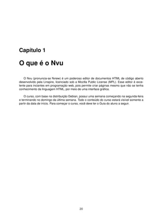 Capítulo 1
O que é o Nvu
O Nvu (pronuncia-se Nview) é um poderoso editor de documentos HTML de código aberto
desenvolvido pela Linspire, licenciado sob a Mozilla Public License (MPL). Esse editor é exce-
lente para inciantes em programação web, pois permite criar páginas mesmo que não se tenha
conhecimento da linguagem HTML, por meio de uma interface gráﬁca.
O curso, com base na distribuição Debian, possui uma semana começando na segunda-feira
e terminando no domingo da última semana. Todo o conteúdo do curso estará visível somente a
partir da data de início. Para começar o curso, você deve ler o Guia do aluno a seguir.
20
 