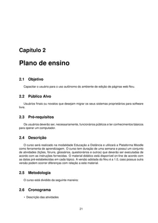 Capítulo 2
Plano de ensino
2.1 Objetivo
Capacitar o usuário para o uso autônomo do ambiente de edição de páginas web Nvu.
2.2 Público Alvo
Usuários ﬁnais ou novatos que desejam migrar os seus sistemas proprietários para software
livre.
2.3 Pré-requisitos
Os usuários deverão ser, necessariamente, funcionários públicos e ter conhecimentos básicos
para operar um computador.
2.4 Descrição
O curso será realizado na modalidade Educação a Distância e utilizará a Plataforma Moodle
como ferramenta de aprendizagem. O curso tem duração de uma semana e possui um conjunto
de atividades (lições, fóruns, glossários, questionários e outros) que deverão ser executadas de
acordo com as instruções fornecidas. O material didático está disponível on-line de acordo com
as datas pré-estabelecidas em cada tópico. A versão adotada do Nvu é a 1.0, caso possua outra
versão podem ocorrer diferenças com relação a este material.
2.5 Metodologia
O curso está dividido da seguinte maneira:
2.6 Cronograma
• Descrição das atividades
21
 