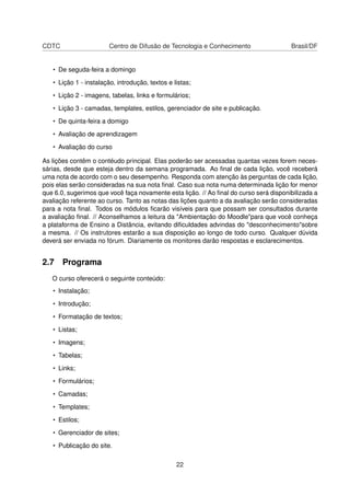 CDTC Centro de Difusão de Tecnologia e Conhecimento Brasil/DF
• De seguda-feira a domingo
• Lição 1 - instalação, introdução, textos e listas;
• Lição 2 - imagens, tabelas, links e formulários;
• Lição 3 - camadas, templates, estilos, gerenciador de site e publicação.
• De quinta-feira a domigo
• Avaliação de aprendizagem
• Avaliação do curso
As lições contêm o contéudo principal. Elas poderão ser acessadas quantas vezes forem neces-
sárias, desde que esteja dentro da semana programada. Ao ﬁnal de cada lição, você receberá
uma nota de acordo com o seu desempenho. Responda com atenção às perguntas de cada lição,
pois elas serão consideradas na sua nota ﬁnal. Caso sua nota numa determinada lição for menor
que 6.0, sugerimos que você faça novamente esta lição. // Ao ﬁnal do curso será disponibilizada a
avaliação referente ao curso. Tanto as notas das lições quanto a da avaliação serão consideradas
para a nota ﬁnal. Todos os módulos ﬁcarão visíveis para que possam ser consultados durante
a avaliação ﬁnal. // Aconselhamos a leitura da "Ambientação do Moodle"para que você conheça
a plataforma de Ensino a Distância, evitando diﬁculdades advindas do "desconhecimento"sobre
a mesma. // Os instrutores estarão a sua disposição ao longo de todo curso. Qualquer dúvida
deverá ser enviada no fórum. Diariamente os monitores darão respostas e esclarecimentos.
2.7 Programa
O curso oferecerá o seguinte conteúdo:
• Instalação;
• Introdução;
• Formatação de textos;
• Listas;
• Imagens;
• Tabelas;
• Links;
• Formulários;
• Camadas;
• Templates;
• Estilos;
• Gerenciador de sites;
• Publicação do site.
22
 