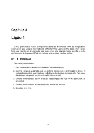 Capítulo 3
Lição 1
O Nvu (pronuncia-se Nview) é um poderoso editor de documentos HTML de código aberto
desenvolvido pela Linspire, licenciado sob a Mozilla Public License (MPL). Esse editor é exce-
lente para inciantes em programação web, pois permite criar páginas mesmo que não se tenha
conhecimento da linguagem HTML, por meio de uma amigável interface gráﬁca.
3.1 1 - Instalação
Siga os seguintes passos:
1. Faça o download do Nvu em http://www.nvu.com/download.php
2. Escolha o arquivo apropriado para seu sistema operacional ou distribuição do Linux. A
explicação seguinte é para instalação no Debian e distribuições derivadas dele. Para essas
distribuições o arquivo é nvu-1.0-pc-linux2.6.10-gnu.tar.bz2
3. Entre no diretório onde o arquivo foi salvo e o descompacte: tar vxjpf nvu-1.0-pc-linux2.6.10-
gnu.tar.bz2
4. Entre no diretório criado ao descompactar o arquivo: cd nvu-1.0/
5. Execute o nvu: ./nvu
24
 