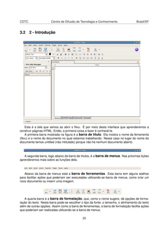 CDTC Centro de Difusão de Tecnologia e Conhecimento Brasil/DF
3.2 2 - Introdução
Esta é a tela que vemos ao abrir o Nvu. É por meio desta interface que aprenderemos a
construir páginas HTML. Então, a primeira coisa a fazer é conhecê-la.
A primeira barra mostrada na ﬁgura é a barra de título. Ela mostra o nome da ferramenta
(Nvu) e o nome do documento no qual estamos trabalhando. Nesse caso no lugar do nome do
documento temos untitled (não intitulado) porque não há nenhum documento aberto.
A segunda barra, logo abaixo da barra de títulos, é a barra de menus. Nas próximas lições
aprenderemos mais sobre as funções dela.
Abaixo da barra de menus está a barra de ferramentas. Esta barra tem alguns atalhos
para facilitar ações que poderiam ser executadas utilizando-se barra de menus, como criar um
novo documento ou inserir uma imagem.
A quarta barra é a barra de formatação, que, como o nome sugere, dá opções de forma-
tação do texto. Nesta barra pode-se escolher o tipo da fonte, o tamanho, o alinhamento do texto
além de outras opções. Assim como a barra de ferramentas, a barra de formatação facilita ações
que poderiam ser realizadas utilizando-se a barra de menus.
25
 