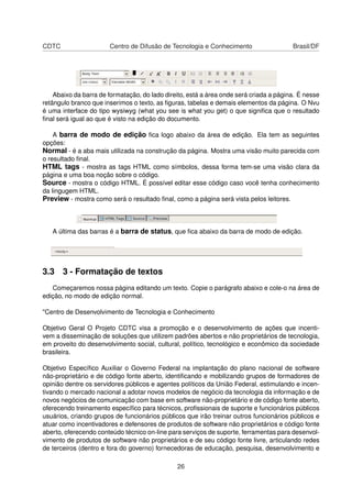 CDTC Centro de Difusão de Tecnologia e Conhecimento Brasil/DF
Abaixo da barra de formatação, do lado direito, está a área onde será criada a página. É nesse
retângulo branco que inserimos o texto, as ﬁguras, tabelas e demais elementos da página. O Nvu
é uma interface do tipo wysiwyg (what you see is what you get) o que signiﬁca que o resultado
ﬁnal será igual ao que é visto na edição do documento.
A barra de modo de edição ﬁca logo abaixo da área de edição. Ela tem as seguintes
opções:
Normal - é a aba mais utilizada na construção da página. Mostra uma visão muito parecida com
o resultado ﬁnal.
HTML tags - mostra as tags HTML como símbolos, dessa forma tem-se uma visão clara da
página e uma boa noção sobre o código.
Source - mostra o código HTML. É possível editar esse código caso você tenha conhecimento
da lingugem HTML.
Preview - mostra como será o resultado ﬁnal, como a página será vista pelos leitores.
A última das barras é a barra de status, que ﬁca abaixo da barra de modo de edição.
3.3 3 - Formatação de textos
Começaremos nossa página editando um texto. Copie o parágrafo abaixo e cole-o na área de
edição, no modo de edição normal.
"Centro de Desenvolvimento de Tecnologia e Conhecimento
Objetivo Geral O Projeto CDTC visa a promoção e o desenvolvimento de ações que incenti-
vem a disseminação de soluções que utilizem padrões abertos e não proprietários de tecnologia,
em proveito do desenvolvimento social, cultural, político, tecnológico e econômico da sociedade
brasileira.
Objetivo Especíﬁco Auxiliar o Governo Federal na implantação do plano nacional de software
não-proprietário e de código fonte aberto, identiﬁcando e mobilizando grupos de formadores de
opinião dentre os servidores públicos e agentes políticos da União Federal, estimulando e incen-
tivando o mercado nacional a adotar novos modelos de negócio da tecnologia da informação e de
novos negócios de comunicação com base em software não-proprietário e de código fonte aberto,
oferecendo treinamento especíﬁco para técnicos, proﬁssionais de suporte e funcionários públicos
usuários, criando grupos de funcionários públicos que irão treinar outros funcionários públicos e
atuar como incentivadores e defensores de produtos de software não proprietários e código fonte
aberto, oferecendo conteúdo técnico on-line para serviços de suporte, ferramentas para desenvol-
vimento de produtos de software não proprietários e de seu código fonte livre, articulando redes
de terceiros (dentro e fora do governo) fornecedoras de educação, pesquisa, desenvolvimento e
26
 