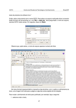 CDTC Centro de Difusão de Tecnologia e Conhecimento Brasil/DF
teste de produtos de software livre."
Então, salve o documento com o nome CDTC. Para salvar um arquivo você pode clicar no terceiro
botão da barra de ferramentas ou ir em ﬁle -> save as. Será perguntado o nome do arquivo,
escreva CDTC neste campo. Em seguida, clique em Save.
Observe que, após salvar, o nome do arquivo aparece na barra de título.
No menu format é possível deﬁnir o tamanho e tipo da fonte, a cor, o estilo e o alinhamento do
texto, uma imagem de fundo para a página e algumas outras opções de formatação.
Para mudar o alinhamento do texto para justiﬁcado, por exemplo, faça o seguinte:
1. selecione todo o texto;
27
 