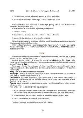 CDTC Centro de Difusão de Tecnologia e Conhecimento Brasil/DF
2. clique no menu format e posicione o ponteiro do mouse sobre align;
3. aparecerão as opções left, center, right e justify. Escolha esta última.
Selecionando todo texto e clicando no botão align justify sobre a barra de ferramentas
teríamos o mesmo resultado ﬁnal.
Caso queira mudar o tipo da fonte, siga os seguintes passos:
1. selecione o texto;
2. clique no menu format e posicione o ponteiro do mouse sobre font;
3. aparecerão diversos tipos de fonte, escolha um deles.
Uma forma mais rápida de fazer isso é selecionar o texto e escolher o tipo da fonte na terceira
lista de seleção da barra de ferramentas.
Outra opção de formatação é a de estilos de texto. Alguns exemplos de estilos são: negrito,
itálico e sublinhado. Pode-se escolher o estilo do texto no menu format -> text style ou usando
os botões seguintes:
Além desses três estilos, que são os mais frequentemente utilizados, há outros que só podem
ser escolhidos por meio do menu format.
Pode-se também mudar a cor da fonte por meio do menu Format -> Text Color . Para
mudar o tamanho da fonte selecionamos o texto que terá seu tamanho de fonte alterado e usamos
o menu Format -> Size.
Para mudar o formato dos parágrafos, selecione a parte do texto a ser modiﬁcada e escolha,
na primeira caixa drop-down da barra de formatação, o formato mais apropriado. Os possíveis
formatos são:
Body Text - o texto ﬁca com tipo do fonte padrão;
Paragraph - uma tag de parágrafo (<p>,</p>) é inserida. Consequentemente são criadas mar-
gens superior e inferior nessa parte do texto;
Heading (1 a 6) - usado para títulos. Este formato deixa as letras maiores e em negrito. O
tamanho da fonte depende do nível escolhido. Quanto menor o nível maior o tamanho da letra.
Os níveis vão de 1 até 6;
Addres - usado para inserir uma assinatura na página e permitir que os leitores entrem em con-
tato com o autor.
Para aplicar o que acabou de aprender faça o seguinte:
1. Mude o tamanho do título do texto (Centro de Desenvolvimento de Tecnologia e Conheci-
mento) para x-large. Mude também sua cor para a que preferir e seu estilo para negrito;
2. Mude o tamanho dos subtítulos (Objetivo Geral e Objetivo Especíﬁco) para large;
3. Deﬁna o alinhamento de todo texto como justiﬁcado.
Você deve conseguir um resultado como o da ﬁgura abaixo:
28
 