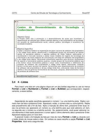 CDTC Centro de Difusão de Tecnologia e Conhecimento Brasil/DF
3.4 4 - Listas
Para inserir uma lista em uma página clique em um dos botões seguintes ou use os menus
Format -> List -> Numbered ou Format -> List -> Bulleted, que correspondem, respecti-
vamente, a esses botões.
Dependendo da opção escolhida aparecerá o número 1 ou uma bolinha preta. Digite o pri-
meiro item da lista e pressione Enter. Aparecerá, então, o número dois ou outra bolinha. Repita
este procedimento até o ﬁm da lista. Após a inserção do último item, pressione Enter duas ve-
zes (na primeira vez aparecerá um número ou uma bolinha para que você adicione um item,
na segunda vez o número ou a bolinha sumirá). Se, posteriormente, você quiser adicionar no-
vos elementos à lista basta posicionar o cursor após o último elemento dela e pressionar Enter.
Aparecerá espaço para um novo item.
É possível mudar a formatação da lista por meio do menu Format -> List ou clicando com
o botão direito do mouse sobre a lista. Em ambos os casos escolha a opção Format -> List
Properties. Você verá a seguinte tela:
29
 