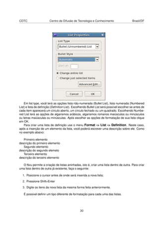 CDTC Centro de Difusão de Tecnologia e Conhecimento Brasil/DF
Em list type, você terá as opções lista não-numerada (Bullet List), lista numerada (Numbered
List) e lista de deﬁnição (Deﬁnition List). Escolhendo Bullet List será possível escolher se antes de
cada item aparecerá um círculo aberto, um círculo fechado ou um quadrado. Escolhendo Numbe-
red List terá as opções de algarismos arábicos, algarismos romanos maiúsculos ou minúsculos
ou letras maiúsculas ou minúsculas. Após escolher as opções de formatação de sua lista clique
em OK.
Para criar uma lista de deﬁnição use o menu Format -> List -> Deﬁnition. Neste caso,
após a inserção de um elemento da lista, você poderá escrever uma descrição sobre ele. Como
no exemplo abaixo:
Primeiro elemento
descrição do primeiro elemento
Segundo elemento
descrição do segundo elemeto
Terceiro elemento
descrição do terceiro elemento
O Nvu permite a criação de listas aninhadas, isto é, criar uma lista dentro de outra. Para criar
uma lista dentro de outra já existente, faça o seguinte:
1. Posicione o cursor antes de onde será inserida a nova lista;
2. Pressione Shift+Enter
3. Digite os itens da nova lista da mesma forma feita anteriormente.
É possivel deﬁnir um tipo diferente de formatação para cada uma das listas.
30
 