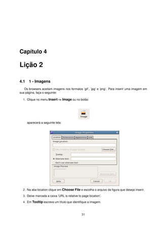 Capítulo 4
Lição 2
4.1 1 - Imagens
Os browsers aceitam imagens nos formatos ’gif’, ’jpg’ e ’png’. Para inserir uma imagem em
sua página, faça o seguinte:
1. Clique no menu Insert -> Image ou no botão
aparecerá a seguinte tela:
2. Na aba location clique em Choose File e escolha o arquivo da ﬁgura que deseja inserir.
3. Deixe marcada a caixa ’URL is relative to page location’.
4. Em Tooltip escreva um título que identiﬁque a imagem.
31
 