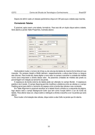 CDTC Centro de Difusão de Tecnologia e Conhecimento Brasil/DF
Depois de deﬁnir cada um desses parâmetros clique em OK para que a tabela seja inserida.
Formatando Tabelas
É possível, após inserir uma tabela, formatá-la. Para isso dê um duplo clique sobre a tabela.
Será aberta a janela Table Properties, ilustrada abaixo:
Você poderá mudar o número de linhas ou de colunas da tabela da mesma forma feita em sua
inserção. Os campos Height e Width deﬁnem, respectivamente, a altura das linhas e a largura
das colunas. Para mudá-las, basta digitar o novo valor no campo e escolher a unidade de medida
numa caixa drop-down a direita desse valor. As possíveis unidades de medida são pixels ou
porcentagem em relação ao tamanho da janela.
A espessura da borda externa da tabela pode ser alterada no campo Border. A espessura
padrão é de 2 pixels. O campo Spacing permite modiﬁcar a distância entre as células e o campo
Padding serve para deﬁnir o tamanho do espaço entre a borda das células e seu conteúdo.
Em Table Alignment é possível escolher se a tabela ﬁcará a direita ou a esquerda da página,
logo abaixo está o campo Background Color que tem como função deﬁnir a cor de fundo da
tabela. Para alterar essa cor, clique sobre o retângulo a direita e escolha a cor na janela que será
aberta.
Para mudar a formatação das células, clique sobre a aba Cells na janela que foi aberta.
33
 