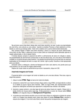 CDTC Centro de Difusão de Tecnologia e Conhecimento Brasil/DF
Na primeira caixa drop-down dessa aba você deve escolher se quer mudar as propriedades
de uma linha, uma coluna ou uma célula. Usando os botões Previous e Next selecione a linha,
tabela ou coluna que deseja editar. Você verá a tabela com a parte selecionada destacada.
Nos campos Height e Width você deve escolher a altura e a largura da parte selecionada,
como feito na aba Table, a diferença é que na aba Cells as mudanças serão aplicadas apenas à
região selecionada, e não à tabela inteira.
A direita desses campos é possível de deﬁnir o alinhamento do texto em relação à célula.
As possibilidades de alinhamento vertical são no alto da célula (top), em uma altura intermediária
(middle) ou na parte de baixo dela (bottom). As opções de alinhamento horizontal são as mesmas
explicadas em formatação de texto, ou seja, left, center, right e justify. Escolha a mais apropriada
para sua tabela.
Clicando sobre o retângulo a direita de Background Color será aberta uma janela para que
você esolha a cor de fundo da região selecionada.
Depois de mudar todos os parâmetros que achar necessário, clique em OK.
Inserindo Imagens de Fundo
É possível deﬁnir uma imagem de fundo na tabela ou em uma das células. Para isso, siga os
seguintes passos:
1. clique na aba HTML Tags na barra de modo de edição;
2. pressione a tecla Ctrl e ao mesmo tempo clique sobre a tag HTML correspondente à célula
ou à tabela na qual a ﬁgura será inserida. OBS: as tags HTML são representadas pelos
pequenos retângulos amarelos que aparecem à esquerda das células e da tabela;
3. fazendo o passo anterior, uma das tags da barra de status ﬁcará em negrito. Clique com o
botão direito do mouse sobre essa tag. Então posicione o cursor do mouse sobre Inline
Styles e em seguida clique em Background Properties;
4. na janela que será aberta escolha uma cor de fundo (clique no retângulo a direita do campo
color) e a imagem que deseja inserir (para isso clique no botão Choose File e escolha o
arquivo da imagem). A cor de fundo ﬁcará visível nas partes transparentes da imagem;
34
 