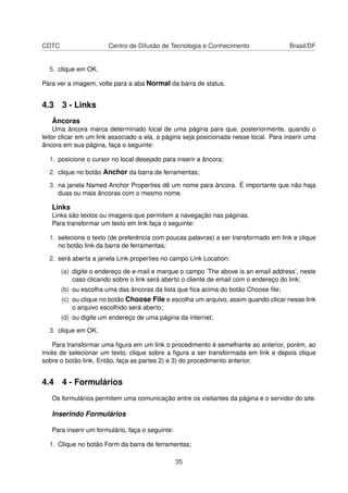 CDTC Centro de Difusão de Tecnologia e Conhecimento Brasil/DF
5. clique em OK.
Para ver a imagem, volte para a aba Normal da barra de status.
4.3 3 - Links
Âncoras
Uma âncora marca determinado local de uma página para que, posteriormente, quando o
leitor clicar em um link associado a ela, a página seja posicionada nesse local. Para inserir uma
âncora em sua página, faça o seguinte:
1. posicione o cursor no local desejado para inserir a âncora;
2. clique no botão Anchor da barra de ferramentas;
3. na janela Named Anchor Properties dê um nome para âncora. É importante que não haja
duas ou mais âncoras com o mesmo nome.
Links
Links são textos ou imagens que permitem a navegação nas páginas.
Para transformar um texto em link faça o seguinte:
1. selecione o texto (de preferência com poucas palavras) a ser transformado em link e clique
no botão link da barra de ferramentas;
2. será aberta a janela Link properties no campo Link Location;
(a) digite o endereço de e-mail e marque o campo ’The above is an email address’, neste
caso clicando sobre o link será aberto o cliente de email com o endereço do link;
(b) ou escolha uma das âncoras da lista que ﬁca acima do botão Choose ﬁle;
(c) ou clique no botão Choose File e escolha um arquivo, assim quando clicar nesse link
o arquivo escolhido será aberto;
(d) ou digite um endereço de uma página da internet;
3. clique em OK.
Para transformar uma ﬁgura em um link o procedimento é semelhante ao anterior, porém, ao
invés de selecionar um texto, clique sobre a ﬁgura a ser transformada em link e depois clique
sobre o botão link. Então, faça as partes 2) e 3) do procedimento anterior.
4.4 4 - Formulários
Os formulários permitem uma comunicação entre os visitantes da página e o servidor do site.
Inserindo Formulários
Para inserir um formulário, faça o seguinte:
1. Clique no botão Form da barra de ferramentas;
35
 