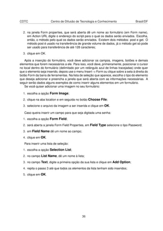 CDTC Centro de Difusão de Tecnologia e Conhecimento Brasil/DF
2. na janela Form properties, que será aberta dê um nome ao formulário (em Form name),
em Action URL digite o endereço do script para o qual os dados serão enviados. Escolha,
então, o método pelo qual os dados serão enviados. Existem dois métodos: post e get. O
método post é usado na transferência de grande volume de dados, já o método get só pode
ser usado para transferência de até 128 caracteres;
3. clique em OK.
Após a inserção do formulário, você deve adicionar os campos, imagens, botões e demais
elementos que forem necessários a ele. Para isso, você deve, primeiramente, posicionar o cursor
no local dentro do formulário (delimitado por um retângulo azul de linhas tracejadas) onde quer
que o elemento seja inserido, depois use o menu Insert -> Form ou clique sobre a seta à direita do
botão Form da barra de ferramentas. Na lista de seleção que aparece, escolha o tipo do elemento
que deseja adicionar e preencha a janela que será aberta com as informações necessárias. A
seguir serão dados alguns exemplos de como inserir alguns elementos em um formulário.
Se você quiser adicionar uma imagem no seu formulário:
1. escolha a opção Form Image;
2. clique na aba location e em seguida no botão Choose File;
3. selecione o arquivo da imagem a ser inserida e clique em OK.
Caso queira inserir um campo para que seja digitada uma senha:
1. escolha a opção Form Field;
2. será aberta a janela Form Field Properties, em Field Type selecione o tipo Password;
3. em Field Name dê um nome ao campo;
4. clique em OK.
Para inserir uma lista de seleção:
1. escolha a opção Selection List;
2. no campo List Name, dê um nome à lista;
3. no campo Text, digite a primeira opção da sua lista e clique em Add Option;
4. repita o passo 3 até que todos os elementos da lista tenham sido inseridos;
5. clique em OK.
36
 