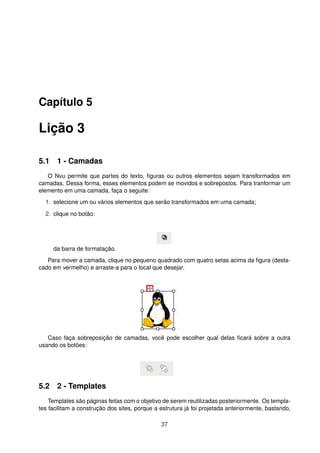 Capítulo 5
Lição 3
5.1 1 - Camadas
O Nvu permite que partes do texto, ﬁguras ou outros elementos sejam transformados em
camadas. Dessa forma, esses elementos podem se movidos e sobrepostos. Para tranformar um
elemento em uma camada, faça o seguite:
1. selecione um ou vários elementos que serão transformados em uma camada;
2. clique no botão:
da barra de formatação.
Para mover a camada, clique no pequeno quadrado com quatro setas acima da ﬁgura (desta-
cado em vermelho) e arraste-a para o local que desejar.
Caso faça sobreposição de camadas, você pode escolher qual delas ﬁcará sobre a outra
usando os botões:
5.2 2 - Templates
Templates são páginas feitas com o objetivo de serem reutilizadas posteriormente. Os templa-
tes facilitam a construção dos sites, porque a estrutura já foi projetada anteriormente, bastando,
37
 