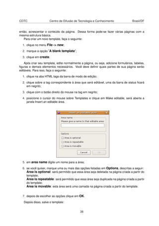 CDTC Centro de Difusão de Tecnologia e Conhecimento Brasil/DF
então, acrescentar o conteúdo da página. Dessa forma pode-se fazer várias páginas com a
mesma estrutura básica.
Para criar um novo template, faça o seguinte:
1. clique no menu File -> new;
2. marque a opção ’A blank template’;
3. clique em create.
Após criar seu template, edite normalmente a página, ou seja, adicione formulários, tabelas,
ﬁguras e demais elementos necessários. Você deve deﬁnir quais partes de sua página serão
editáveis. Para isso, faça o seguinte:
1. clique na aba HTML tags da barra de modo de edição;
2. clique sobre a tag correspondente à área que será editável, uma da barra de status ﬁcará
em negrito;
3. clique com o botão direito do mouse na tag em negrito;
4. posicione o cursor do mouse sobre Templates e clique em Make editable, será aberta a
janela Insert an editable área.
5. em area name digite um nome para a área;
6. se você quiser, marque uma ou mais das opções listadas em Options, descritas a seguir:
Area is optional: será permitido que essa área seja deletada na página criada a partir do
template;
Area is repeatable: será permitido que essa área seja duplicada na página criada a partir
do template;
Area is movable: esta área será uma camada na página criada a partir do template.
7. depois de escolher as opções clique em OK.
Depois disso, salve o template:
38
 
