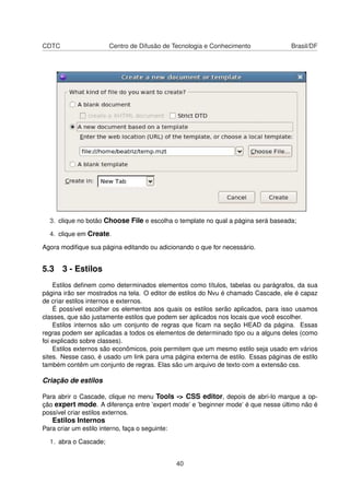 CDTC Centro de Difusão de Tecnologia e Conhecimento Brasil/DF
3. clique no botão Choose File e escolha o template no qual a página será baseada;
4. clique em Create.
Agora modiﬁque sua página editando ou adicionando o que for necessário.
5.3 3 - Estilos
Estilos deﬁnem como determinados elementos como títulos, tabelas ou parágrafos, da sua
página irão ser mostrados na tela. O editor de estilos do Nvu é chamado Cascade, ele é capaz
de criar estilos internos e externos.
É possível escolher os elementos aos quais os estilos serão aplicados, para isso usamos
classes, que são justamente estilos que podem ser aplicados nos locais que você escolher.
Estilos internos são um conjunto de regras que ﬁcam na seção HEAD da página. Essas
regras podem ser aplicadas a todos os elementos de determinado tipo ou a alguns deles (como
foi explicado sobre classes).
Estilos externos são econômicos, pois permitem que um mesmo estilo seja usado em vários
sites. Nesse caso, é usado um link para uma página externa de estilo. Essas páginas de estilo
também contêm um conjunto de regras. Elas são um arquivo de texto com a extensão css.
Criação de estilos
Para abrir o Cascade, clique no menu Tools -> CSS editor, depois de abri-lo marque a op-
ção expert mode. A diferença entre ’expert mode’ e ’beginner mode’ é que nesse último não é
possível criar estilos externos.
Estilos Internos
Para criar um estilo interno, faça o seguinte:
1. abra o Cascade;
40
 