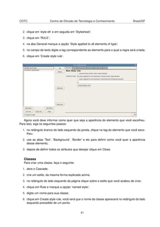CDTC Centro de Difusão de Tecnologia e Conhecimento Brasil/DF
2. clique em ’style elt’ e em seguida em ’Stylesheet’;
3. clique em ’RULE’;
4. na aba General marque a opção ’Style applied to all elements of type’;
5. no campo de texto digite a tag correspondente ao elemento para o qual a regra será criada;
6. clique em ’Create style rule’.
Agora você deve informar como quer que seja a aparência do elemento que você escolheu.
Para isso, siga os seguintes passos:
1. no retângulo branco do lado esquerdo da janela, clique na tag do elemento que você esco-
lheu;
2. use as abas ’Text’, ’Background’, ’Border’ e etc para deﬁnir como você quer a aparência
desse elemento;
3. depois de deﬁnir todos os atributos que desejar clique em Close.
Classes
Para criar uma classe, faça o seguinte:
1. abra o Cascade;
2. crie um estilo, da mesma forma explicada acima;
3. no retângulo do lado esquerdo da página clique sobre o estilo que você acabou de criar;
4. clique em Rule e marque a opção ’named style’;
5. digite um nome para sua classe;
6. clique em Create style rule, você verá que o nome da classe aparecerá no retângulo do lado
esquerdo precedido de um ponto.
41
 