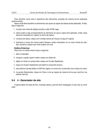 CDTC Centro de Difusão de Tecnologia e Conhecimento Brasil/DF
Para escolher como será a aparência dos elementos, proceda da mesma forma explicada
anteriormente.
Agora você deve escolher os elementos aos quais as regras da classe serão aplicadas. Então,
faça o seguinte:
1. na barra de modo de edição escolha a aba HTML tags;
2. clique sobre a tag correspondente ao elemento ao qual a regra será aplicada, então, essa
tag será mostrada em negrito na barra de status;
3. na barra de status, clique com o botão direito do mouse na tag em negrito;
4. posicione o cursor do mouse sobre Classes, serão mostrados um ou mais nomes de clas-
ses, escolha a classe que você acabou de criar.
Estilos Externos
Para criar um estilo externo faça o seguinte:
1. abra o Cascade;
2. marque a opção expert mode e clique em Style elt;
3. digite um título no campo title e clique em Create Stylesheet;
4. clique em Export Stylesheet and switch to exported version;
5. será aberta a janela Select a CSS ﬁle, digite um nome com a extensão css e clique em save;
6. na janela Stylesheets, clique em Rule e crie as regras da mesma forma que você fez nos
estilos internos.
5.4 4 - Gereciador de site
O gerenciador de sites do Nvu, ilustrado abaixo, permite fácil navegação no seu site ou entre
sites.
42
 