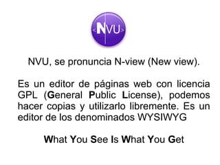 NVU, se pronuncia N-view (New view). Es un editor de páginas web con licencia GPL ( G eneral  P ublic  L icense), podemos hacer copias y utilizarlo libremente. Es un editor de los denominados WYSIWYG W hat  Y ou  S ee  I s  W hat  Y ou  G et 