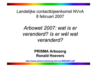 Landelijke contactbijeenkomst NVvA
           8 februari 2007

  Arbowet 2007: wat is er
  veranderd? ís er wél wat
        veranderd?

            PRISMA Arbozorg
             Ronald Hoevers
    http://www.prisma-arbozorg.nl/nvva-08022007.pdf
 