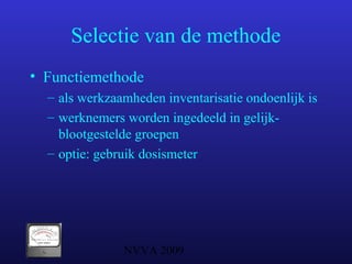 NVVA 2009
Selectie van de methode
• Functiemethode
– als werkzaamheden inventarisatie ondoenlijk is
– werknemers worden ingedeeld in gelijk-
blootgestelde groepen
– optie: gebruik dosismeter
 