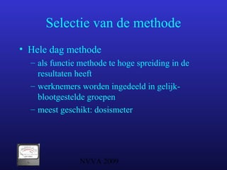 NVVA 2009
Selectie van de methode
• Hele dag methode
– als functie methode te hoge spreiding in de
resultaten heeft
– werknemers worden ingedeeld in gelijk-
blootgestelde groepen
– meest geschikt: dosismeter
 