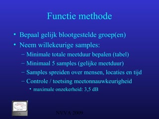 NVVA 2009
Functie methode
• Bepaal gelijk blootgestelde groep(en)
• Neem willekeurige samples:
– Minimale totale meetduur bepalen (tabel)
– Minimaal 5 samples (gelijke meetduur)
– Samples spreiden over mensen, locaties en tijd
– Controle / toetsing meetonnauwkeurigheid
• maximale onzekerheid: 3,5 dB
 