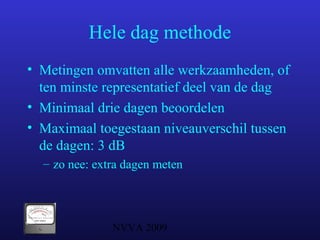 NVVA 2009
Hele dag methode
• Metingen omvatten alle werkzaamheden, of
ten minste representatief deel van de dag
• Minimaal drie dagen beoordelen
• Maximaal toegestaan niveauverschil tussen
de dagen: 3 dB
– zo nee: extra dagen meten
 