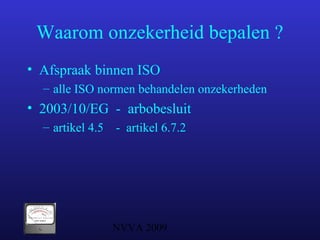NVVA 2009
Waarom onzekerheid bepalen ?
• Afspraak binnen ISO
– alle ISO normen behandelen onzekerheden
• 2003/10/EG - arbobesluit
– artikel 4.5 - artikel 6.7.2
 