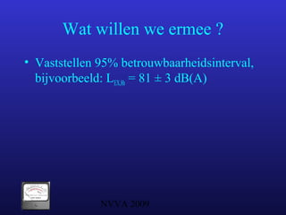 NVVA 2009
Wat willen we ermee ?
• Vaststellen 95% betrouwbaarheidsinterval,
bijvoorbeeld: LEX,8h = 81 ± 3 dB(A)
 
