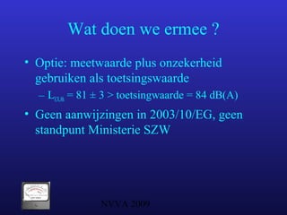 NVVA 2009
Wat doen we ermee ?
• Optie: meetwaarde plus onzekerheid
gebruiken als toetsingswaarde
– LEX,8h = 81 ± 3 > toetsingwaarde = 84 dB(A)
• Geen aanwijzingen in 2003/10/EG, geen
standpunt Ministerie SZW
 