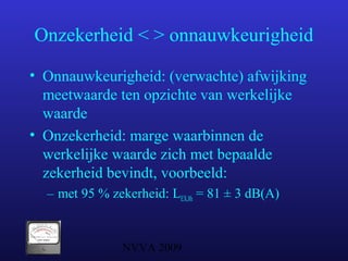 NVVA 2009
Onzekerheid < > onnauwkeurigheid
• Onnauwkeurigheid: (verwachte) afwijking
meetwaarde ten opzichte van werkelijke
waarde
• Onzekerheid: marge waarbinnen de
werkelijke waarde zich met bepaalde
zekerheid bevindt, voorbeeld:
– met 95 % zekerheid: LEX,8h = 81 ± 3 dB(A)
 