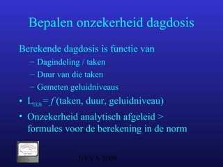 NVVA 2009
Bepalen onzekerheid dagdosis
Berekende dagdosis is functie van
– Dagindeling / taken
– Duur van die taken
– Gemeten geluidniveaus
• LEX,8h= f (taken, duur, geluidniveau)
• Onzekerheid analytisch afgeleid >
formules voor de berekening in de norm
 