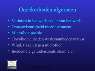 NVVA 2009
Onzekerheden algemeen
• Variaties in het werk / duur van het werk
• Onnauwkeurigheid meetinstrument
• Microfoon positie
• Onvolkomenheden werkzaamhedenanalyse
• Wind, tikken tegen microfoon
• Incidentele geluiden zoals alarm e.d.
 