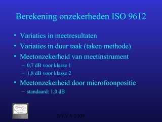 NVVA 2009
Berekening onzekerheden ISO 9612
• Variaties in meetresultaten
• Variaties in duur taak (taken methode)
• Meetonzekerheid van meetinstrument
– 0,7 dB voor klasse 1
– 1,8 dB voor klasse 2
• Meetonzekerheid door microfoonpositie
– standaard: 1,0 dB
 