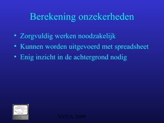 NVVA 2009
Berekening onzekerheden
• Zorgvuldig werken noodzakelijk
• Kunnen worden uitgevoerd met spreadsheet
• Enig inzicht in de achtergrond nodig
 