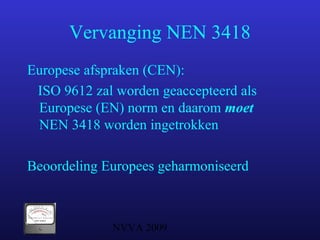 NVVA 2009
Vervanging NEN 3418
Europese afspraken (CEN):
ISO 9612 zal worden geaccepteerd als
Europese (EN) norm en daarom moet
NEN 3418 worden ingetrokken
Beoordeling Europees geharmoniseerd
 