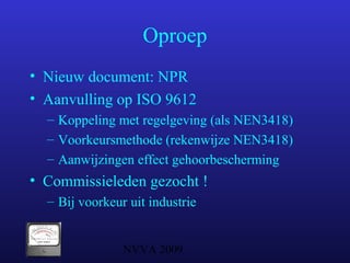 NVVA 2009
Oproep
• Nieuw document: NPR
• Aanvulling op ISO 9612
– Koppeling met regelgeving (als NEN3418)
– Voorkeursmethode (rekenwijze NEN3418)
– Aanwijzingen effect gehoorbescherming
• Commissieleden gezocht !
– Bij voorkeur uit industrie
 