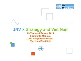 1 
UNV STRATEGIC FRAMEWORK 2014-2017 
UNV´s Strategy and Viet Nam UNV Annual Retreat 2014 Fiammetta Mancini, UNV Programme Officer Viet Nam Field Unit  