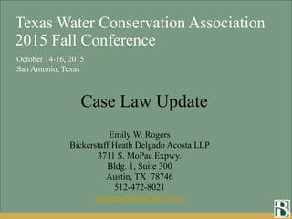 Emily W. Rogers
Bickerstaff Heath Delgado Acosta LLP
3711 S. MoPac Expwy.
Bldg. 1, Suite 300
Austin, TX 78746
512-472-8021
erogers@bickerstaff.com
October 14-16, 2015
San Antonio, Texas
Texas Water Conservation Association
2015 Fall Conference
Case Law Update
 
