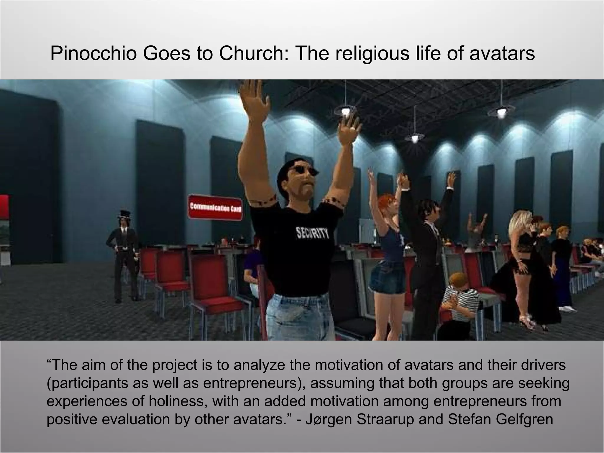 Pinocchio Goes to Church: The religious life of avatars “ The aim of the project is to analyze the motivation of avatars and their drivers  (participants as well as entrepreneurs), assuming that both groups are seeking  experiences of holiness, with an added motivation among entrepreneurs from  positive evaluation by other avatars.” -  Jørgen Straarup and Stefan Gelfgren 