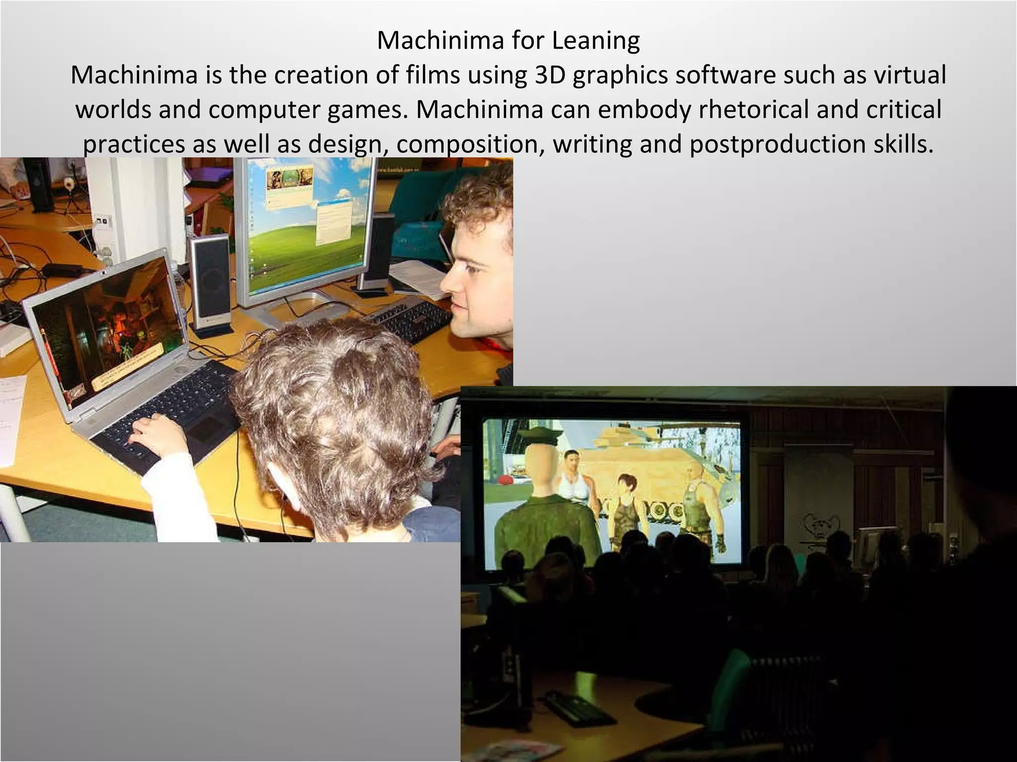 Machinima for Leaning Machinima is the creation of films using 3D graphics software such as virtual worlds and computer games. Machinima can embody rhetorical and critical practices as well as design, composition, writing and postproduction skills.   