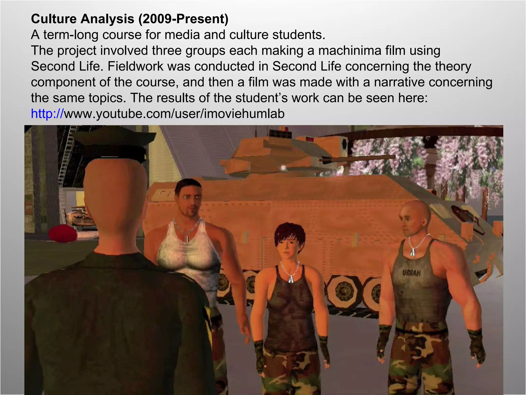Culture Analysis (2009-Present) A term-long course for media and culture students.  The project involved three groups each making a machinima film using  Second Life. Fieldwork was conducted in Second Life concerning the theory  component of the course, and then a film was made with a narrative concerning  the same topics. The results of the student’s work can be seen here:  http:// www.youtube.com/user/imoviehumlab   