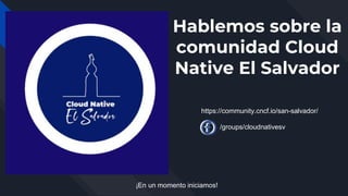 Hablemos sobre la
comunidad Cloud
Native El Salvador
¡En un momento iniciamos!
https://community.cncf.io/san-salvador/
/groups/cloudnativesv
 