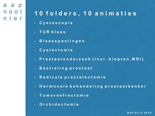 N V Z 2 4 - 3 - 2 0 1 6
1 0 f o l d e r s , 1 0 a n i m a t i e s
- C y s t o s c o p i e
- T U R b l a a s
- B l a a s s p o e l i n g e n
- C y s t e c t o m i e
- P r o s t a a t o n d e r z o e k ( i n c l . b i o p t e n , M R I )
- B e s t r a l i n g p r o s t a a t
- R a d i c a l e p r o s t a t e c t o m i e
- H o r m o n a l e b e h a n d e l i n g p r o s t a a t k a n k e r
- T u m o r n e f r e c t o m i e
- O r c h i d e c t o m i e
 