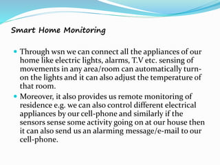 Smart Home Monitoring
 Through wsn we can connect all the appliances of our
home like electric lights, alarms, T.V etc. sensing of
movements in any area/room can automatically turn-
on the lights and it can also adjust the temperature of
that room.
 Moreover, it also provides us remote monitoring of
residence e.g. we can also control different electrical
appliances by our cell-phone and similarly if the
sensors sense some activity going on at our house then
it can also send us an alarming message/e-mail to our
cell-phone.
 